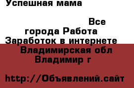  Успешная мама                                                                 - Все города Работа » Заработок в интернете   . Владимирская обл.,Владимир г.